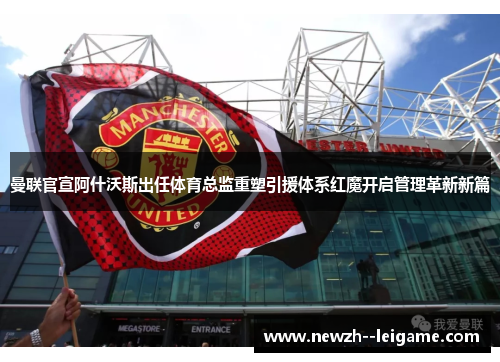 曼联官宣阿什沃斯出任体育总监重塑引援体系红魔开启管理革新新篇