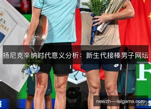 扬尼克辛纳时代意义分析:新生代接棒男子网坛 扬尼克辛纳时代意义分析:新生代接棒男子网坛